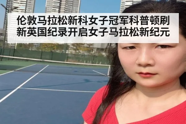伦敦马拉松新科女子冠军科普顿刷新英国纪录开启女子马拉松新纪元