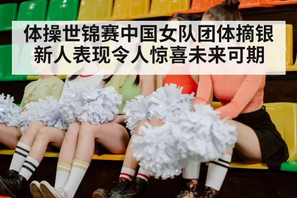 体操世锦赛中国女队团体摘银 新人表现令人惊喜未来可期