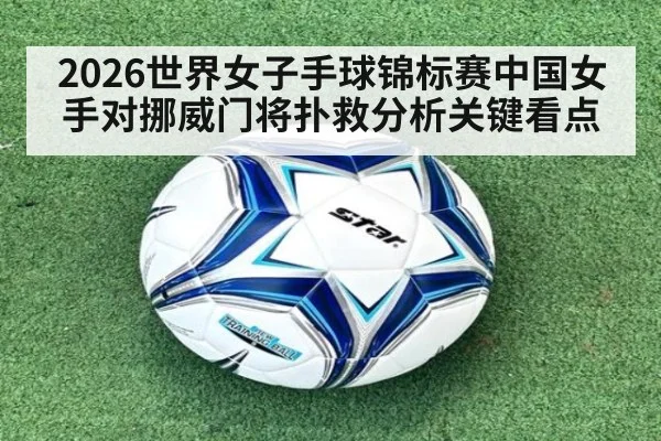2026世界女子手球锦标赛中国女手对挪威门将扑救分析关键看点